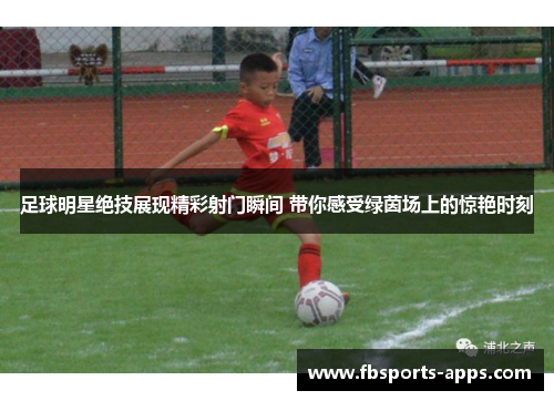 足球明星绝技展现精彩射门瞬间 带你感受绿茵场上的惊艳时刻