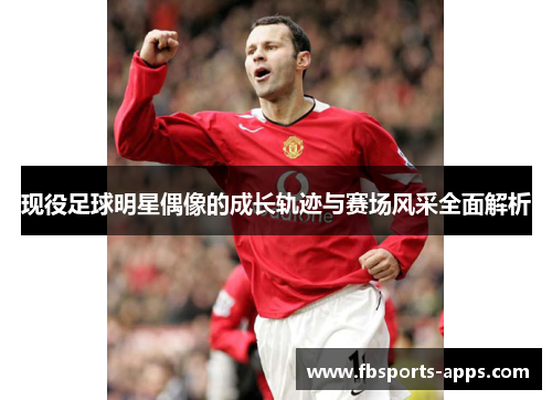 现役足球明星偶像的成长轨迹与赛场风采全面解析