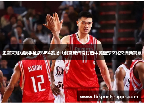 史密夫姚明携手征战NBA赛场共创篮球传奇打造中美篮球文化交流新篇章
